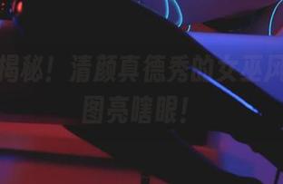 私拍大揭秘！清颜真德秀的女巫风情，原图亮瞎眼！
